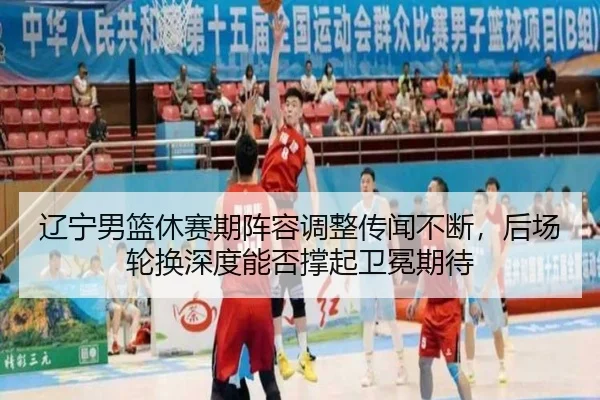辽宁男篮休赛期阵容调整传闻不断，后场轮换深度能否撑起卫冕期待